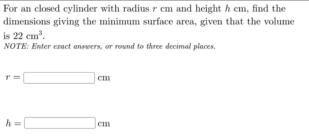 For an closed cylinder with radius r cm and height h cm, find the dimensions giving the minimum surface area, given that the volume is 22 cm³.
NOTE: Enter exact answers, or round to three decimal places.

r = cm
h = cm