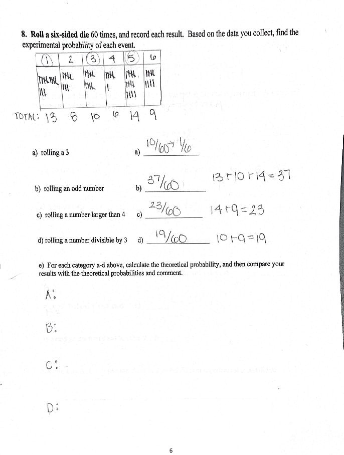 8. Roll a six-sided die 60 times, and record each result. Based on the data you collect, find the experimental probability of each event. 1 2 3 4 5 6 TOTAL: 13 8 10 6 14 9 a) rolling a 3 a) 10/60 -> 1/6 b) rolling an odd number b) 37/60 13 + 10 + 14 = 37 c) rolling a number larger than 4 c) 23/60 14 + 9 = 23 d) rolling a number divisible by 3 d) 19/60 10 + 9 = 19 e) For each category a-d above, calculate the theoretical probability, and then compare your results with the theoretical probabilities and comment. A: B: C: D: