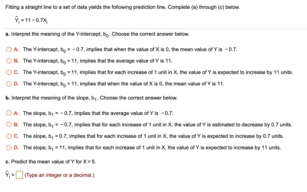 Fitting a straight line to a set of data yields the following prediction line. Complete (a) through (c) below.
?i = 11 - 0.7Xi
a. Interpret the meaning of the Y-intercept, b0. Choose the correct answer below.
A. The Y-intercept, b0 = - 0.7, implies that when the value of X is 0, the mean value of Y is - 0.7.
B. The Y-intercept, b0 = 11, implies that the average value of Y is 11.
C. The Y-intercept, b0 = 11, implies that for each increase of 1 unit in X, the value of Y is expected to increase by 11 units.
D. The Y-intercept, b0 = 11, implies that when the value of X is 0, the mean value of Y is 11.
b. Interpret the meaning of the slope, b1. Choose the correct answer below.
A. The slope, b1 = - 0.7, implies that the average value of Y is - 0.7.
B. The slope, b1 = - 0.7, implies that for each increase of 1 unit in X, the value of Y is estimated to decrease by 0.7 units.
C. The slope, b1 = 0.7, implies that for each increase of 1 unit in X, the value of Y is expected to increase by 0.7 units.
D. The slope, b1 = 11, implies that for each increase of 1 unit in X, the value of Y is expected to increase by 11 units.
c. Predict the mean value of Y for X = 5.
?i = (Type an integer or a decimal.)