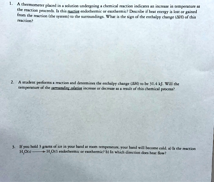 1. A thermometer placed in a solution undergoing a chemical reaction indicates an increase in temperature as
the reaction proceeds. Is this reaction endothermic or exothermic? Describe if heat energy is lost or gained
from the reaction (the system) to the surroundings. What is the sign of the enthalpy change (?H) of this
reaction?
2. A student performs a reaction and determines the enthalpy change (?H) to be 31.4 kJ. Will the
temperature of the surrounding solution increase or decrease as a result of this chemical process?
3. If you hold 3 grams of ice in your hand at room temperature, your hand will become cold. a) Is the reaction
H2O(s) ————> H2O(l) endothermic or exothermic? b) In which direction does heat flow?