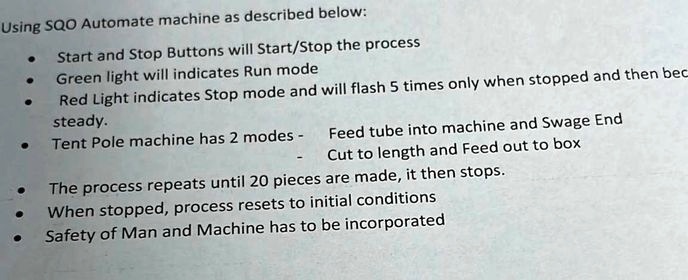 Using SQO Automate machine as described below:
• Start and Stop Buttons will Start/Stop the process
• Green light will indicates Run mode
• Red Light indicates Stop mode and will flash 5 times only when stopped and then bec
steady.
• Tent Pole machine has 2 modes -
Feed tube into machine and Swage End
Cut to length and Feed out to box
• The process repeats until 20 pieces are made, it then stops.
• When stopped, process resets to initial conditions
• Safety of Man and Machine has to be incorporated