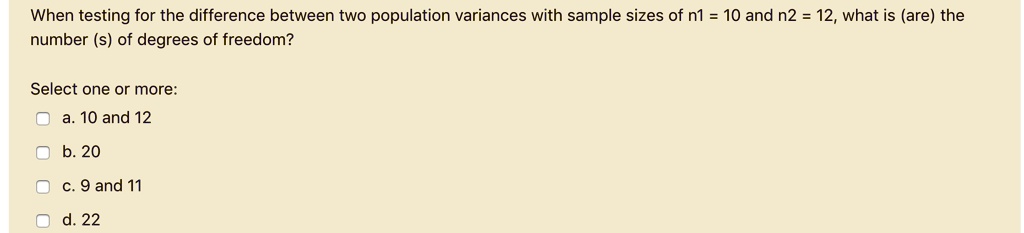 When testing for the difference between two population variances with sample sizes of n1 = 10 and n2 = 12, what is (are) the number (s) of degrees of freedom?
Select one or more:
a. 10 and 12
b. 20
c. 9 and 11
d. 22