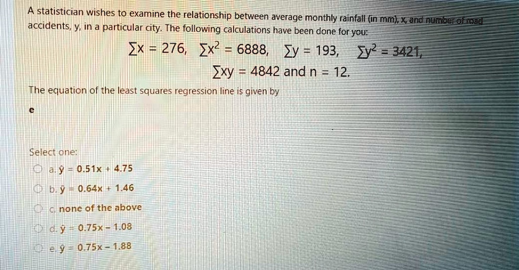 A statistician wishes to examine the relationship between average monthly rainfall (in mm), x, and number of road accidents, y, in a particular city. The following calculations have been done for you:
?x = 276, ?x² = 6888, ?y = 193, ?y² = 3421,
?xy = 4842 and n = 12.
The equation of the least squares regression line is given by
e
Select one:
a. ? = 0.51x + 4.75
b. ? = 0.64x + 1.46
c. none of the above
d. ? = 0.75x - 1.08
e. ? = 0.75x - 1.88