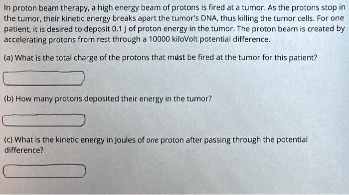 In proton beam therapy, a high energy beam of protons is fired at a tumor. As the protons stop in the tumor, their kinetic energy breaks apart the tumor's DNA, thus killing the tumor cells. For one patient, it is desired to deposit 0.1 J of proton energy in the tumor. The proton beam is created by accelerating protons from rest through a 10000 kiloVolt potential difference.
(a) What is the total charge of the protons that must be fired at the tumor for this patient?
(b) How many protons deposited their energy in the tumor?
(c) What is the kinetic energy in Joules of one proton after passing through the potential difference?