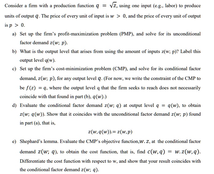 Consider a firm with a production function q = ?z, using one input (e.g., labor) to produce units of output q. The price of every unit of input is w > 0, and the price of every unit of output is p > 0.
a) Set up the firm's profit-maximization problem (PMP), and solve for its unconditional factor demand z(w; p).
b) What is the output level that arises from using the amount of inputs z(w; p)? Label this output level q(w).
c) Set up the firm's cost-minimization problem (CMP), and solve for its conditional factor
demand, z(w; p), for any output level q. (For now, we write the constraint of the CMP to be f(z) = q, where the output level q that the firm seeks to reach does not necessarily coincide with that found in part (b), q(w).)
d) Evaluate the conditional factor demand z(w; q) at output level q = q(w), to obtain z(w; q(w)). Show that it coincides with the unconditional factor demand z(w; p) found in part (a), that is,
z(w, q(w)). = z(w, p)
e) Shephard's lemma. Evaluate the CMP's objective function, w. z, at the conditional factor demand z(w; q), to obtain the cost function, that is, find c(w, q) = w. z(w, q). Differentiate the cost function with respect to w, and show that your result coincides with the conditional factor demand z(w; q).