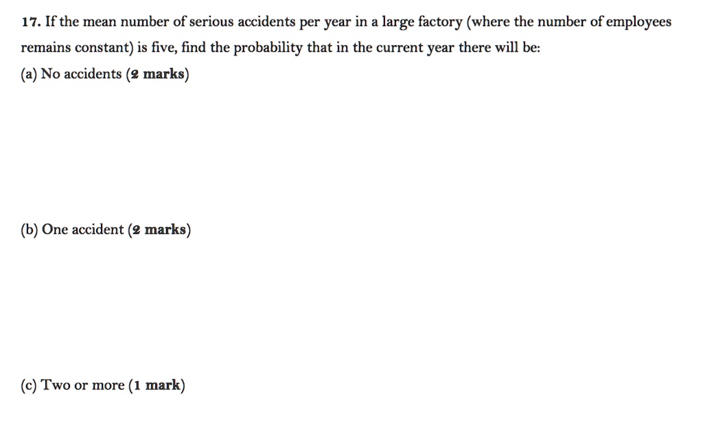 17. If the mean number of serious accidents per year in a large factory (where the number of employees remains constant) is five, find the probability that in the current year there will be:
(a) No accidents (2 marks)
(b) One accident (2 marks)
(c) Two or more (1 mark)