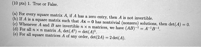 1. True or False.

(a) For every square matrix A, if A has a zero entry, then A is not invertible.
(b) If A is a square matrix such that Ax = 0 has nontrivial (nonzero) solutions, then det(A) = 0.
(c) Whenever A and B are invertible n x n matrices, we have (AB)^-1 = A^-1 B^-1.
(d) For all n x n matrix A, det(A^5) = det(A)^5.
(e) For all square matrices A of any order, det(2A) = 2 det(A).