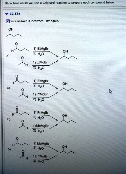 Show how would you use a Grignard reaction to prepare each compound below.

12.13a

OH

A) 
1) EtMgBr, 2) H2O
1) EtMgBr, 2) H2O

B) 
1) EtMgBr, 2) H2O
1) PrMgBr, 2) H2O

C) 
1) PrMgBr, 2) H2O
1) MeMgBr, 2) H2O

D) 
1) MeMgBr, 2) H2O
1) PrMgBr, 2) H2O