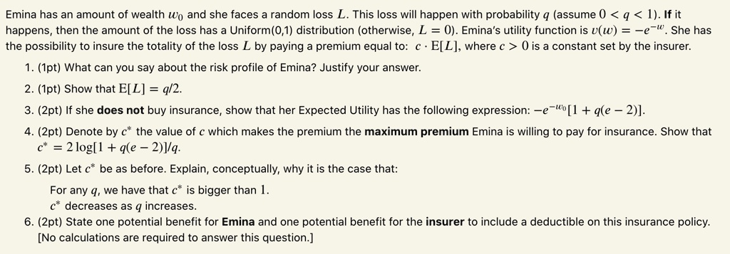 Emina has an amount of wealth w0 and she faces a random loss L. This loss will happen with probability q (assume 0 < q < 1). If it happens, then the amount of the loss has a Uniform(0,1) distribution (otherwise, L = 0). Emina's utility function is v(w) = -e^-w. She has the possibility to insure the totality of the loss L by paying a premium equal to: c cdot E[L], where c > 0 is a constant set by the insurer.

1. (1pt) What can you say about the risk profile of Emina? Justify your answer.
2. (1pt) Show that E[L] = q/2.
3. (2pt) If she does not buy insurance, show that her Expected Utility has the following expression: -e^-w0[1 + q(e - 2)].
4. (2pt) Denote by c^* the value of c which makes the premium the maximum premium Emina is willing to pay for insurance. Show that c^* = 2log[1 + q(e - 2)]/q.
5. (2pt) Let c^* be as before. Explain, conceptually, why it is the case that:
For any q, we have that c^* is bigger than 1.
c^* decreases as q increases.
6. (2pt) State one potential benefit for Emina and one potential benefit for the insurer to include a deductible on this insurance policy.
[No calculations are required to answer this question.]