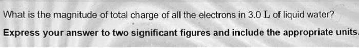 What is the magnitude of total charge of all the electrons in 3.0 L of liquid water?

Express your answer to two significant figures and include the appropriate units.