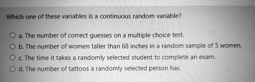 Which one of these variables is a continuous random variable?

a. The number of correct guesses on a multiple choice test.
b. The number of women taller than 68 inches in a random sample of 5 women.
c. The time it takes a randomly selected student to complete an exam.
d. The number of tattoos a randomly selected person has.