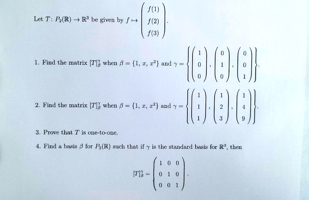 Let T: P?(?) ? ?3 be given by f ? ? f(1) ?
? f(2) ?.
? f(3) ?

1. Find the matrix [T]?? when ? = 1, x, x² and ? = ? ? 1 ?, ? 0 ?, ? 0 ? ?.
? ? 0 ? ? 1 ? ? 0 ? ?
? ? 0 ? ? 0 ? ? 1 ? ?

2. Find the matrix [T]?? when ? = 1, x, x² and ? = ? ? 1 ?, ? 1 ?, ? 1 ? ?.
? ? 1 ? ? 2 ? ? 4 ? ?
? ? 1 ? ? 3 ? ? 9 ? ?

3. Prove that T is one-to-one.
4. Find a basis ? for P?(?) such that if ? is the standard basis for ?3, then
[T]?? = ? 1 0 0 ?
? 0 1 0 ?.
? 0 0 1 ?