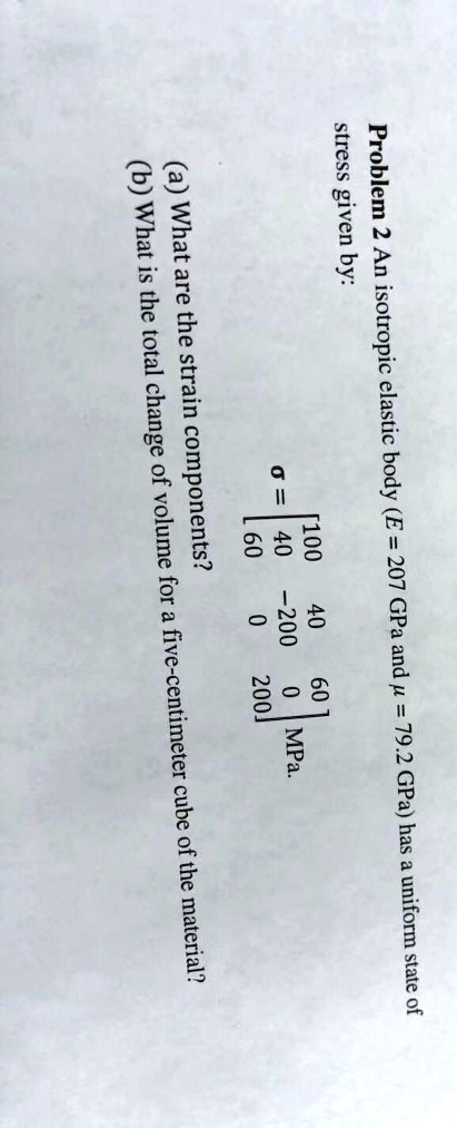 Problem 2 An isotropic elastic body (E = 207 GPa and (mu = 79.2) GPa) has a uniform state of
stress given by:
(sigma = eginbmatrix 100     40     60  40     -200     0  60     0     200 endbmatrix) MPa.
(a) What are the strain components?
(b) What is the total change of volume for a five-centimeter cube of the material?