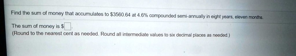 Find the sum of money that accumulates to 3560.64 at 4.6% compounded semi-annually in eight years, eleven months.

The sum of money is .
(Round to the nearest cent as needed. Round all intermediate values to six decimal places as needed.)