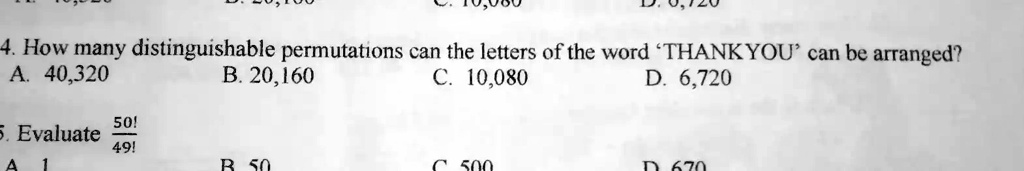 4. How many distinguishable permutations can the letters of the word 'THANKYOU' can be arranged?
A. 40,320 B. 20,160 C. 10,080 D. 6,720
5. Evaluate 50! / 49!
A. 1 B. 50 C. 500 D. 670