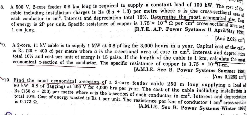 8. A 500 V, 2-core feeder 0.8 km long is required to supply a constant load of 100 kW. The cost of the cable including installation charges is Rs (6 a + 1.3) per metre where a is the cross-sectional area of each conductor in cm². Interest and depreciation total 10%. Determine the most economical size. Cost of energy is 2P per unit. Specific resistance of copper is 1.75 x 10?? ? per cm² cross-sectional area and 1 cm long. [B.T.E. A.P. Power Systems II April/May 1995] [Ans 2.022 cm²]

9. A 2-core, 11 kV cable is to supply 1 MW at 0.8 pf lag for 3,000 hours in a year. Capital cost of the cable is Rs (20 + 400 a) per metre where a is the x-sectional area of core in cm². Interest and depreciation total 10% and cost per unit of energy is 15 paise. If the length of the cable is 1 km, calculate the most economical x-section of the conductor. The specific resistance of copper is 1.75 x 10?? ?-cm. [A.M.I.E. Sec B. Power Systems Summer 1993] [Ans 0.2255 cm²]

10. Find the most economical x-section of a 3-core feeder cable 250 m long supplying a load of 80 kW, 0.8 pf (lagging) at 400 V for 4,000 hrs per year. The cost of the cable including installation is Rs (150 a + 250) per metre where a is the x-section of each conductor in cm². Interest and depreciation total 10%. Cost of energy wasted is Rs 1 per unit. The resistance per km of conductor 1 cm² cross-section is 0.173 ?. [A.M.I.E. Sec B. Power Systems Winter 1996]