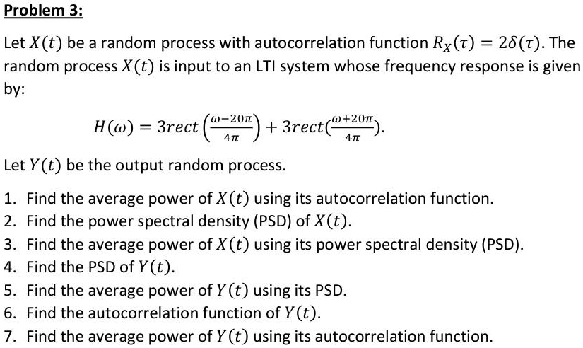 Problem 3:
Let X(t) be a random process with autocorrelation function RX(?) = 2?(?). The random process X(t) is input to an LTI system whose frequency response is given by:
H(?) = 3 rect((? - 20?)/(4?)) + 3 rect((? + 20?)/(4?)).
Let Y(t) be the output random process.
1. Find the average power of X(t) using its autocorrelation function.
2. Find the power spectral density (PSD) of X(t).
3. Find the average power of X(t) using its power spectral density (PSD).
4. Find the PSD of Y(t).
5. Find the average power of Y(t) using its PSD.
6. Find the autocorrelation function of Y(t).
7. Find the average power of Y(t) using its autocorrelation function.