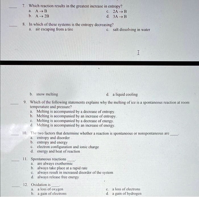 7. Which reaction results in the greatest increase in entropy?
a. A ? B
c. 2A ? B
b. A ? 2B
d. 3A ? B
8. In which of these systems is the entropy decreasing?
a. air escaping from a tire
c. salt dissolving in water
b. snow melting
d. a liquid cooling
9. Which of the following statements explains why the melting of ice is a spontaneous reaction at room
temperature and pressure?
a. Melting is accompanied by a decrease of entropy.
b. Melting is accompanied by an increase of entropy.
c. Melting is accompanied by a decrease of energy.
d. Melting is accompanied by an increase of energy.
10. The two factors that determine whether a reaction is spontaneous or nonspontaneous are .
a. entropy and disorder
b. entropy and energy
c. electron configuration and ionic charge
d. energy and heat of reaction
11. Spontaneous reactions .
a. are always exothermic
b. always take place at a rapid rate
c. always result in increased disorder of the system
d. always release free energy
12. Oxidation is .
a. a loss of oxygen
c. a loss of electrons
b. a gain of electrons
d. a gain of hydrogen