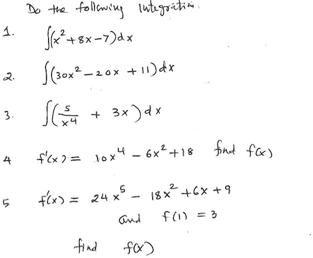 Do the following integration:
1. ?(x^2 + 8x - 7) dx
2. ?(30x^2 - 20x + 11) dx
3. ?(5/x^4 + 3x) dx
4. f'(x) = 10x^4 - 6x^2 + 18 find f(x)
5. f'(x) = 24x^5 - 18x^2 + 6x + 9
and f(1) = 3
find f(x)