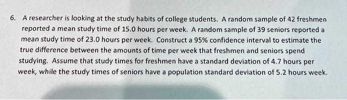 6. A researcher is looking at the study habits of college students. A random sample of 42 freshmen reported a mean study time of 15.0 hours per week. A random sample of 39 seniors reported a mean study time of 23.0 hours per week. Construct a 95% confidence interval to estimate the true difference between the amounts of time per week that freshmen and seniors spend studying. Assume that study times for freshmen have a standard deviation of 4.7 hours per week, while the study times of seniors have a population standard deviation of 5.2 hours week.