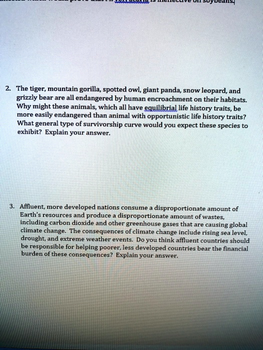 2. The tiger, mountain gorilla, spotted owl, giant panda, snow leopard, and grizzly bear are all endangered by human encroachment on their habitats. Why might these animals, which all have equilibrial life history traits, be more easily endangered than animal with opportunistic life history traits? What general type of survivorship curve would you expect these species to exhibit? Explain your answer.
3. Affluent, more developed nations consume a disproportionate amount of Earth's resources and produce a disproportionate amount of wastes, including carbon dioxide and other greenhouse gases that are causing global climate change. The consequences of climate change include rising sea level, drought, and extreme weather events. Do you think affluent countries should be responsible for helping poorer, less developed countries bear the financial burden of these consequences? Explain your answer.