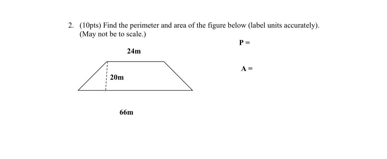 2. (10pts) Find the perimeter and area of the figure below (label units accurately). (May not be to scale.)

P =

24m
20m
A =

66m