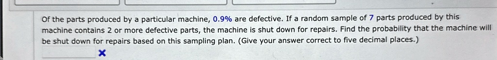 of the parts produced by a particular machine 09 are defective if a random sample of 7 parts produced by this machine contains 2 or more defective parts the machine is shut down for repairs  49491