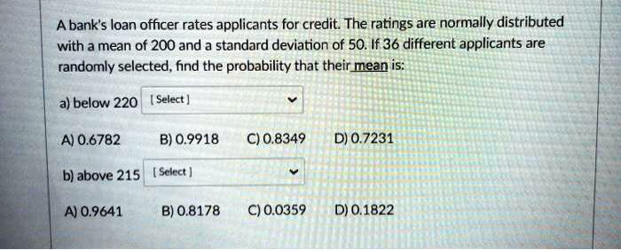 A bank's loan officer rates applicants for credit. The ratings are normally distributed with a mean of 200 and a standard deviation of 50. If 36 different applicants are randomly selected, find the probability that their mean is:
a) below 220
A) 0.6782 B) 0.9918 C) 0.8349 D) 0.7231
b) above 215
A) 0.9641 B) 0.8178 C) 0.0359 D) 0.1822