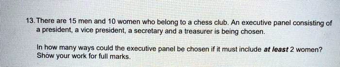 13. There are 15 men and 10 women who belong to a chess club. An executive panel consisting of a president, a vice president, a secretary and a treasurer is being chosen. In how many ways could the executive panel be chosen if it must include at least 2 women? Show your work for full marks.