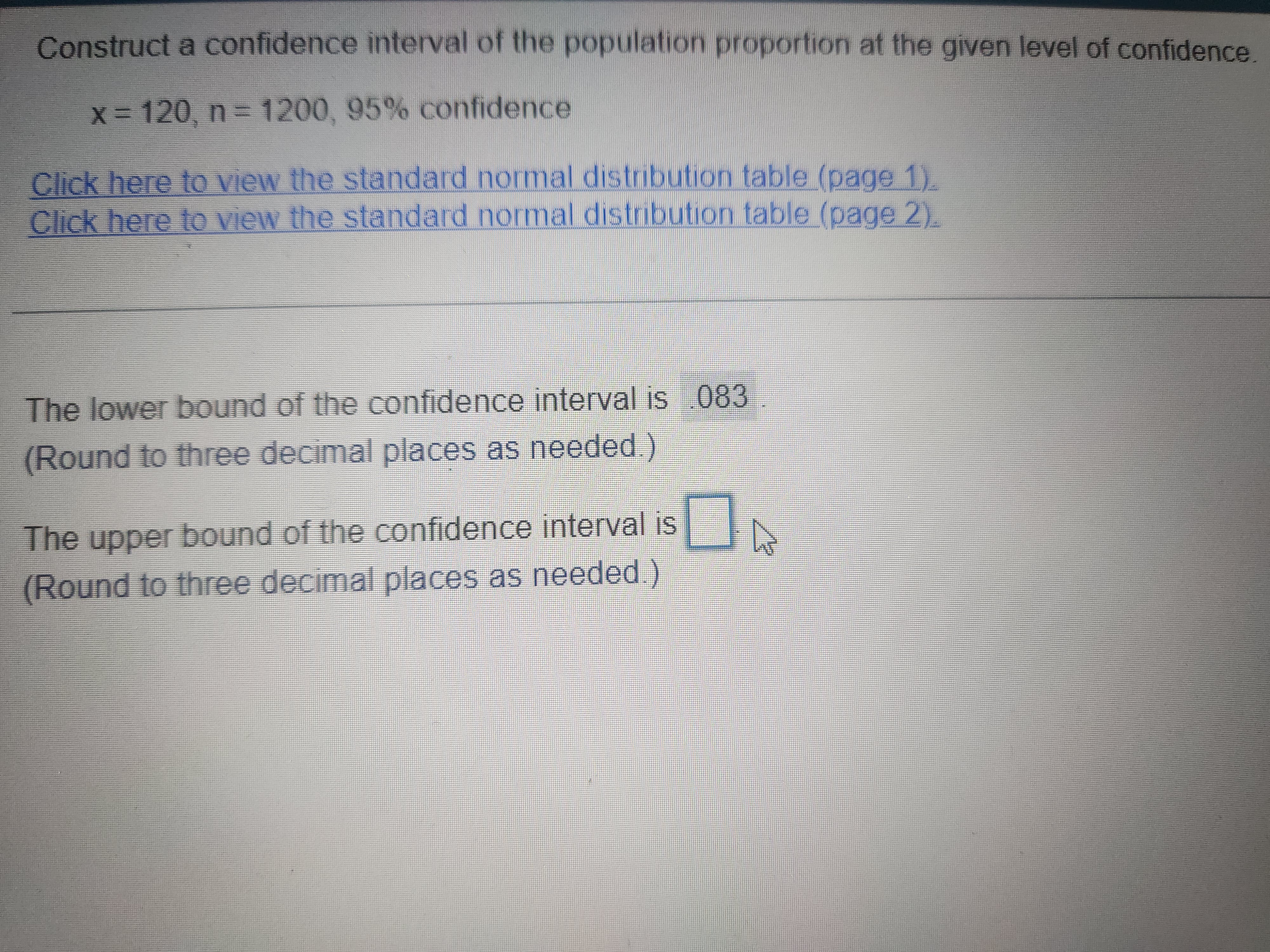 Construct a confidence interval of the population proportion at the given level of confidence.
x = 120, n = 1200, 95% confidence
The lower bound of the confidence interval is .083.
(Round to three decimal places as needed.)
The upper bound of the confidence interval is
(Round to three decimal places as needed.)