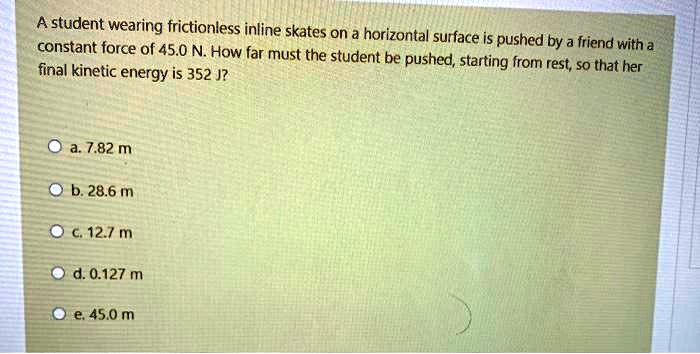 A student wearing frictionless inline skates on a horizontal surface is pushed by a friend with a constant force of 45.0 N. How far must the student be pushed, starting from rest, so that her final kinetic energy is 352 J?

a. 7.82 m
b. 28.6 m
c. 12.7 m
d. 0.127 m
e. 45.0 m