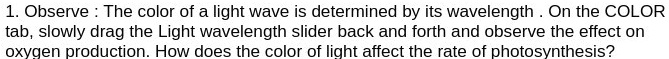 1. Observe: The color of a light wave is determined by its wavelength. On the COLOR tab, slowly drag the Light wavelength slider back and forth and observe the effect on oxygen production. How does the color of light affect the rate of photosynthesis?