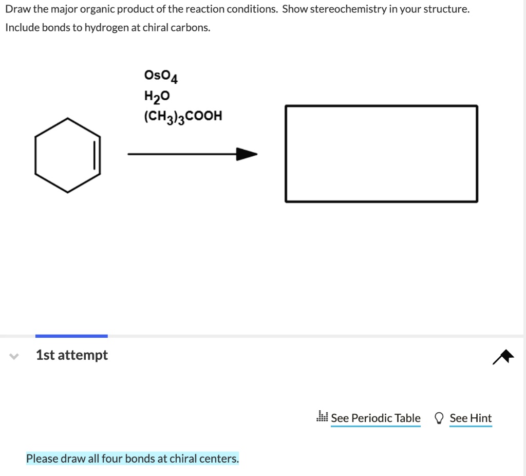 Draw the major organic product of the reaction conditions. Show stereochemistry in your structure.
Include bonds to hydrogen at chiral carbons.
OsO4
H2O
(CH3)3COOH
1st attempt
Please draw all four bonds at chiral centers.