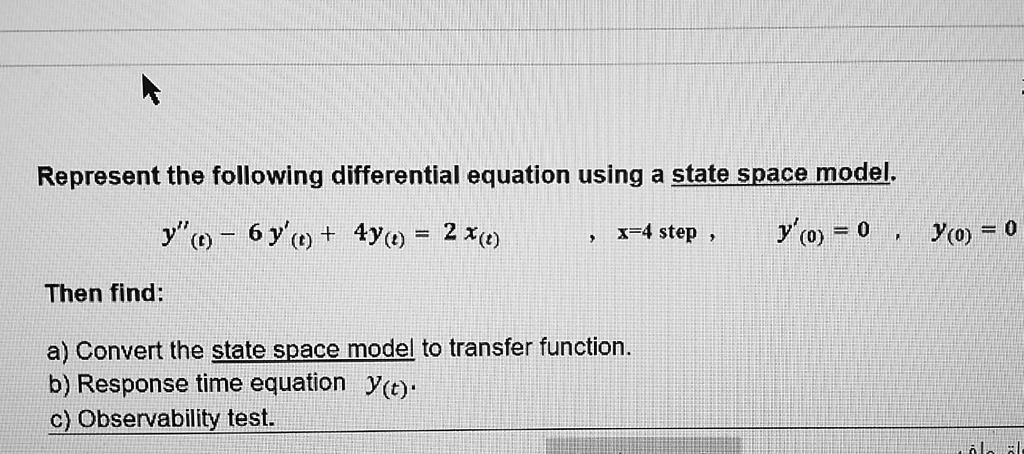 Represent the following differential equation using a state space model.
y”(t) - 6y'(t) + 4y(t) = 2 x(t) , x=4 step , y'(0) = 0 , y(0) = 0
Then find:
a) Convert the state space model to transfer function.
b) Response time equation y(t).
c) Observability test.