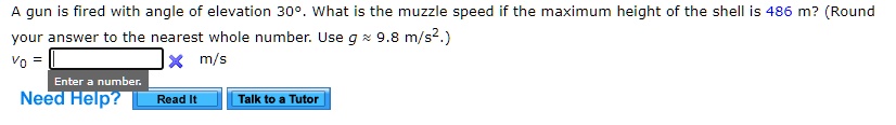 A gun is fired with angle of elevation 30°. What is the muzzle speed if the maximum height of the shell is 486 m? (Round your answer to the nearest whole number. Use g ? 9.8 m/s².)
v0 = m/s