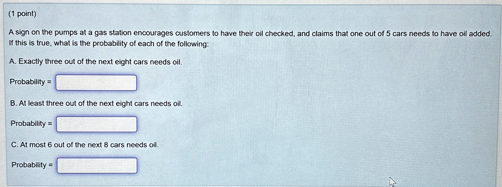 1 point a sign on the pumps at a gas station encourages customers to have their oil checked and claims that one out of 5 cars needs to have oil added if this is true what is the probability  51171