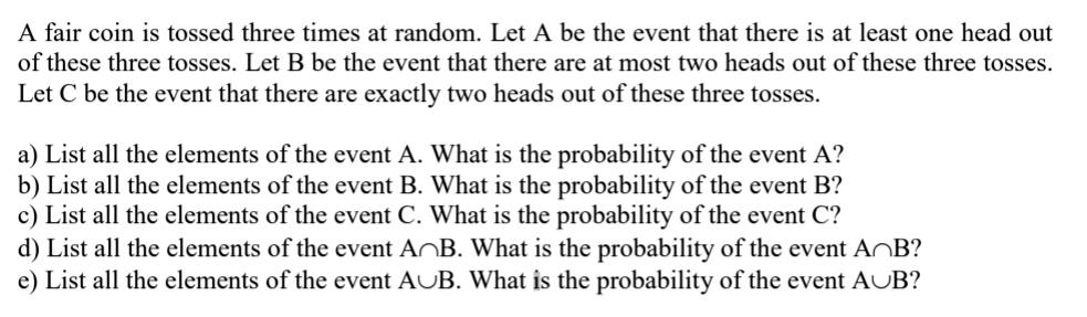 A fair coin is tossed three times at random. Let A be the event that there is at least one head out of these three tosses. Let B be the event that there are at most two heads out of these three tosses. Let C be the event that there are exactly two heads out of these three tosses.

a) List all the elements of the event A. What is the probability of the event A?
b) List all the elements of the event B. What is the probability of the event B?
c) List all the elements of the event C. What is the probability of the event C?
d) List all the elements of the event A?B. What is the probability of the event A?B?
e) List all the elements of the event A?B. What is the probability of the event A?B?