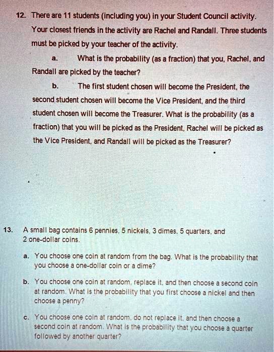 12. There are 11 students (including you) in your Student Council activity.
Your closest friends in the activity are Rachel and Randall. Three students
must be picked by your teacher of the activity.
a. What is the probability (as a fraction) that you, Rachel, and
Randall are picked by the teacher?
b. The first student chosen will become the President, the
second student chosen will become the Vice President, and the third
student chosen will become the Treasurer. What is the probability (as a
fraction) that you will be picked as the President, Rachel will be picked as
the Vice President, and Randall will be picked as the Treasurer?
13. A small bag contains 6 pennies, 5 nickels, 3 dimes, 5 quarters, and
2 one-dollar coins.
a. You choose one coin at random from the bag. What is the probability that
you choose a one-dollar coin or a dime?
b. You choose one coin at random, replace it, and then choose a second coin
at random. What is the probability that you first choose a nickel and then
choose a penny?
c. You choose one coin at random, do not replace it, and then choose a
second coin at random. What is the probability that you choose a quarter
followed by another quarter?