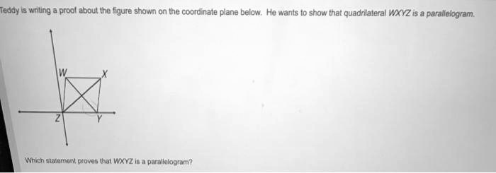 Teddy is writing a proof about the figure shown on the coordinate plane below. He wants to show that quadrilateral WXYZ is a parallelogram.

W
X
Z
Y

Which statement proves that WXYZ is a parallelogram?