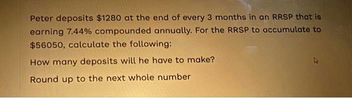 Peter deposits 1280 at the end of every 3 months in an RRSP that is earning 7.44% compounded annually. For the RRSP to accumulate to $56050, calculate the following:
How many deposits will he have to make?
Round up to the next whole number