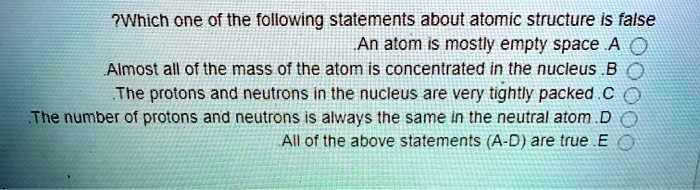 Which one of the following statements about atomic structure is false
A. An atom is mostly empty space
B. Almost all of the mass of the atom is concentrated in the nucleus
C. The protons and neutrons in the nucleus are very tightly packed
D. The number of protons and neutrons is always the same in the neutral atom
E. All of the above statements (A-D) are true