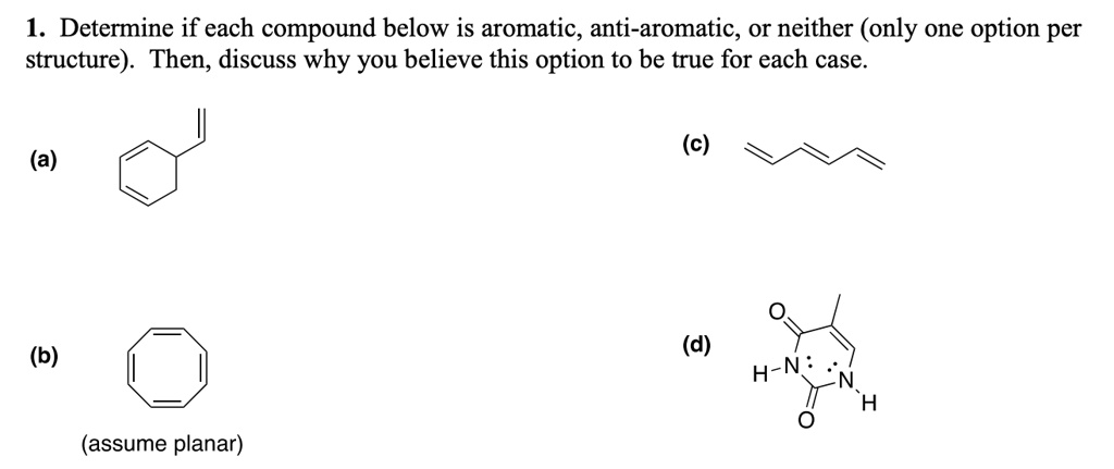 1. Determine if each compound below is aromatic, anti-aromatic, or neither (only one option per structure). Then, discuss why you believe this option to be true for each case.
(a)
(b)
(assume planar)
(c)
(d)