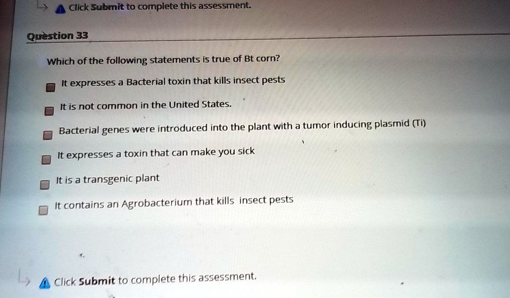 Question 33
Which of the following statements is true of Bt corn?
It expresses a Bacterial toxin that kills insect pests
It is not common in the United States.
Bacterial genes were introduced into the plant with a tumor inducing plasmid (Ti)
It expresses a toxin that can make you sick
It is a transgenic plant
It contains an Agrobacterium that kills insect pests