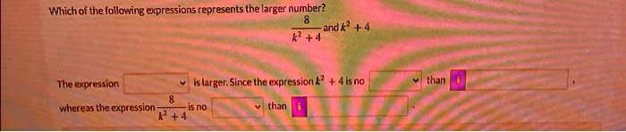Which of the following expressions represents the larger number?
(8)/(k^2 + 4) and k^2 + 4
The expression k^2 + 4 is larger. Since the expression k^2 + 4 is no   than  
whereas the expression (8)/(k^2 + 4) is no   than  