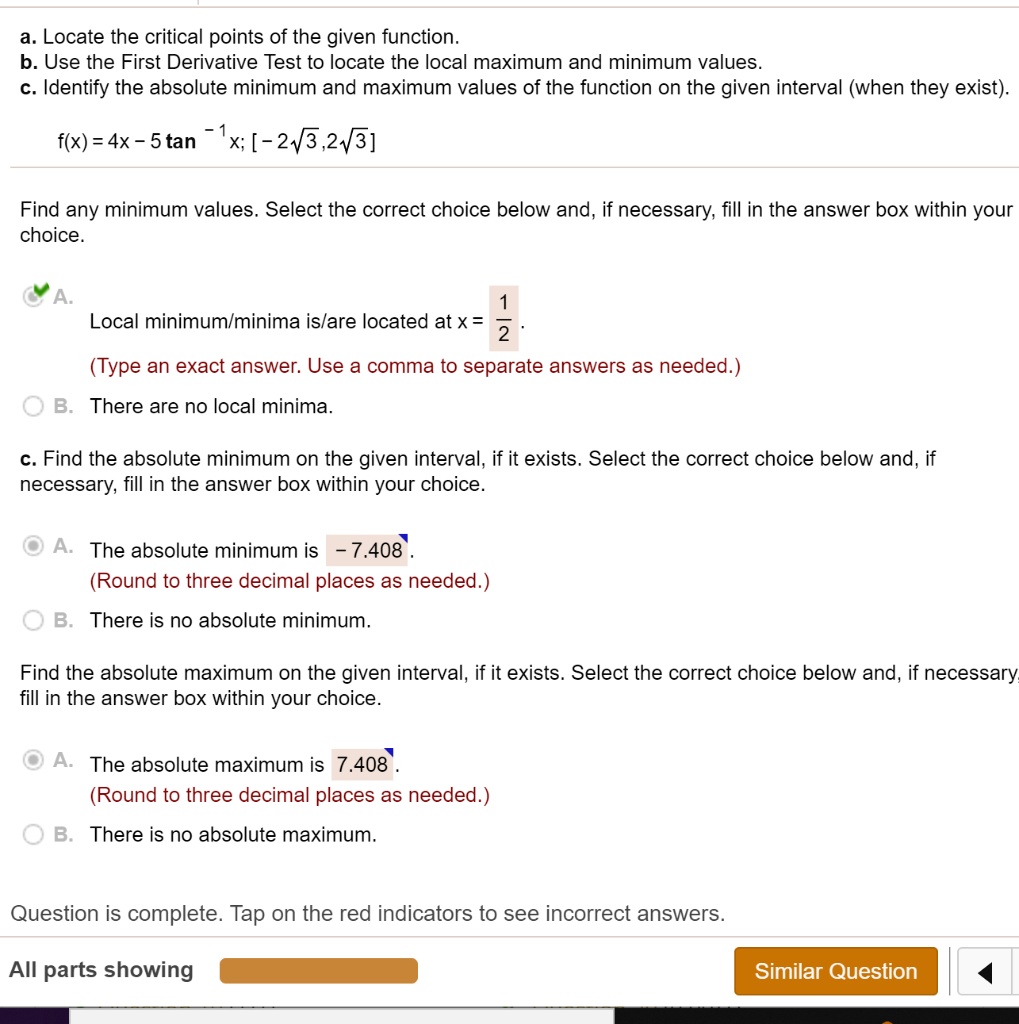 a. Locate the critical points of the given function.
b. Use the First Derivative Test to locate the local maximum and minimum values.
c. Identify the absolute minimum and maximum values of the function on the given interval (when they exist).

f(x) = 4x - 5 tan ?¹ x; [? 2?3, 2?3]

Find any minimum values. Select the correct choice below and, if necessary, fill in the answer box within your choice.

A. Local minimum/minima is/are located at x = 1/2.
(Type an exact answer. Use a comma to separate answers as needed.)
B. There are no local minima.

c. Find the absolute minimum on the given interval, if it exists. Select the correct choice below and, if necessary, fill in the answer box within your choice.

A. The absolute minimum is -7.408.
(Round to three decimal places as needed.)
B. There is no absolute minimum.

Find the absolute maximum on the given interval, if it exists. Select the correct choice below and, if necessary, fill in the answer box within your choice.

A. The absolute maximum is 7.408.
(Round to three decimal places as needed.)
B. There is no absolute maximum.

Question is complete. Tap on the red indicators to see incorrect answers.