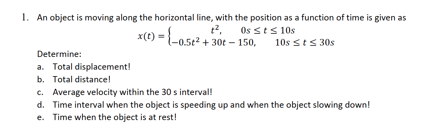 1. An object is moving along the horizontal line, with the position as a function of time is given as
[
x(t)=lefteginarrayc
t^2, quad 0 s leq t leq 10 s -0.5 t^2+30 t-150, quad 10 s leq t leq 30 s
endarrayight.
]
Determine:
a. Total displacement!
b. Total distance!
c. Average velocity within the 30 s interval!
d. Time interval when the object is speeding up and when the object slowing down!
e. Time when the object is at rest!