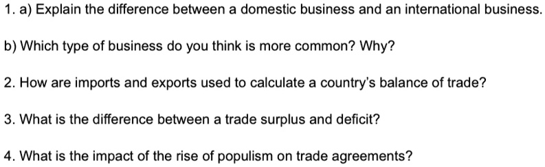 1. a) Explain the difference between a domestic business and an international business.
b) Which type of business do you think is more common? Why?
2. How are imports and exports used to calculate a country's balance of trade?
3. What is the difference between a trade surplus and deficit?
4. What is the impact of the rise of populism on trade agreements?