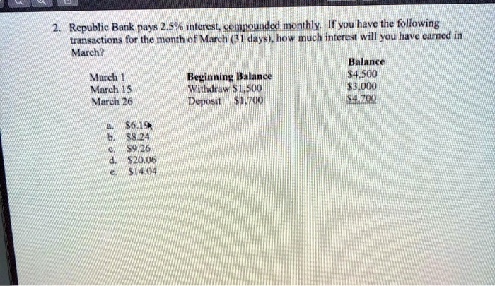 2. Republic Bank pays 2.5% interest, compounded monthly. If you have the following
transactions for the month of March (31 days), how much interest will you have earned in
March?
March 1	Balance	Beginning Balance	4,500
March 15	Withdraw1,500	3,000
March 26	Deposit1,700	4,700
a.6.19
b. 8.24
c.9.26
d. 20.06
e.14.04