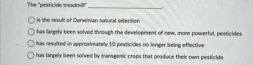 The "pesticide treadmill"
is the result of Darwinian natural selection
has largely been solved through the development of new, more powerful, pesticides
has resulted in approximately 10 pesticides no longer being effective
has largely been solved by transgenic crops that produce their own pesticide