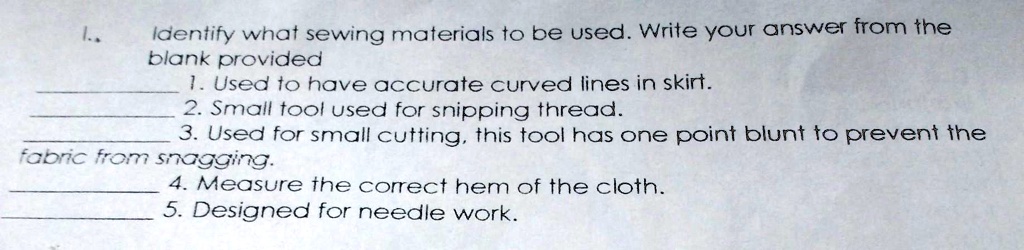 1.
Identify what sewing materials to be used. Write your answer from the
blank provided
1. Used to have accurate curved lines in skirt.
2. Small tool used for snipping thread.
3. Used for small cutting, this tool has one point blunt to prevent the
fabric from snagging.
4. Measure the correct hem of the cloth.
5. Designed for needle work.